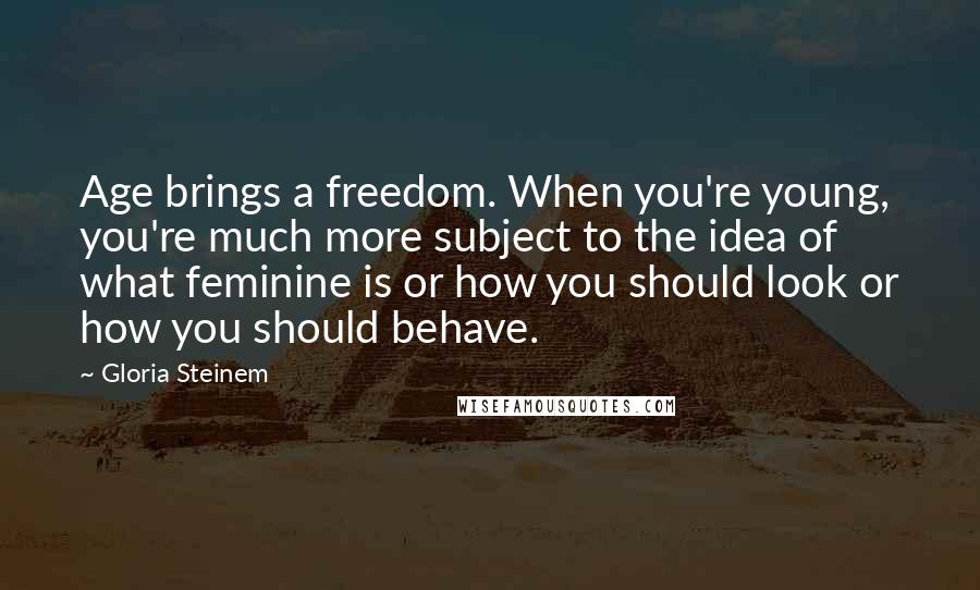 Gloria Steinem Quotes: Age brings a freedom. When you're young, you're much more subject to the idea of what feminine is or how you should look or how you should behave.