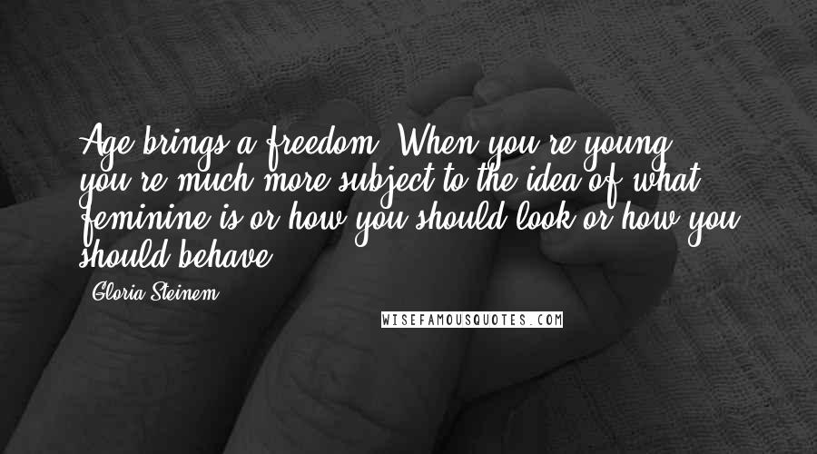 Gloria Steinem Quotes: Age brings a freedom. When you're young, you're much more subject to the idea of what feminine is or how you should look or how you should behave.