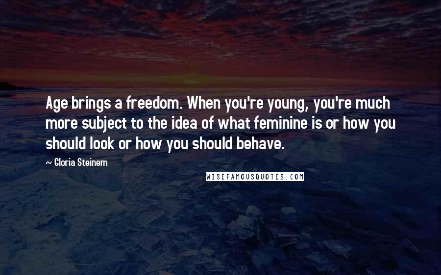 Gloria Steinem Quotes: Age brings a freedom. When you're young, you're much more subject to the idea of what feminine is or how you should look or how you should behave.