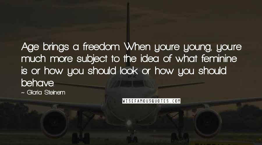 Gloria Steinem Quotes: Age brings a freedom. When you're young, you're much more subject to the idea of what feminine is or how you should look or how you should behave.