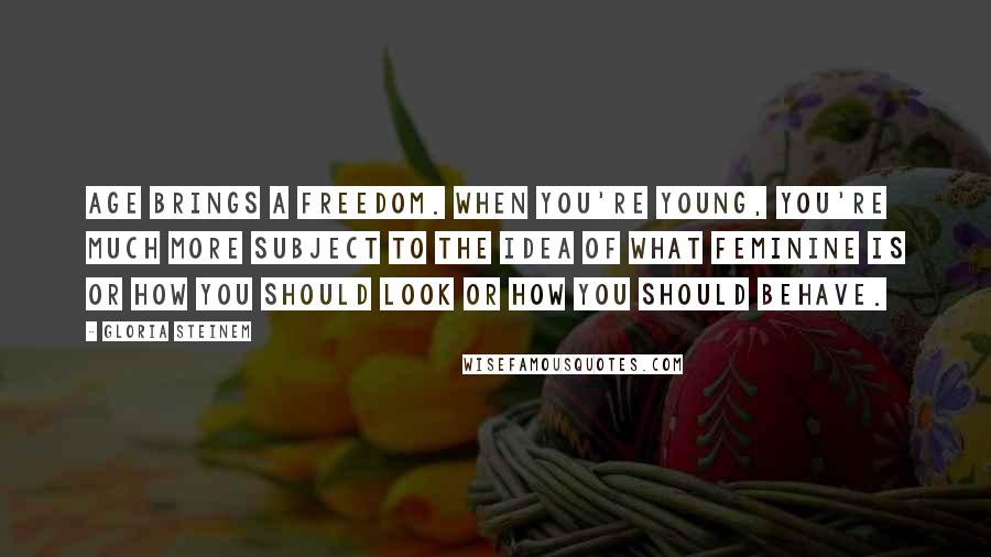 Gloria Steinem Quotes: Age brings a freedom. When you're young, you're much more subject to the idea of what feminine is or how you should look or how you should behave.