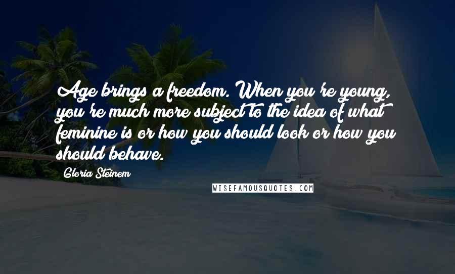 Gloria Steinem Quotes: Age brings a freedom. When you're young, you're much more subject to the idea of what feminine is or how you should look or how you should behave.
