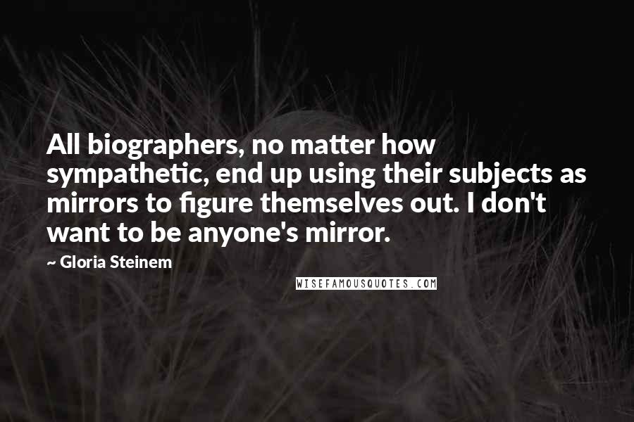 Gloria Steinem Quotes: All biographers, no matter how sympathetic, end up using their subjects as mirrors to figure themselves out. I don't want to be anyone's mirror.