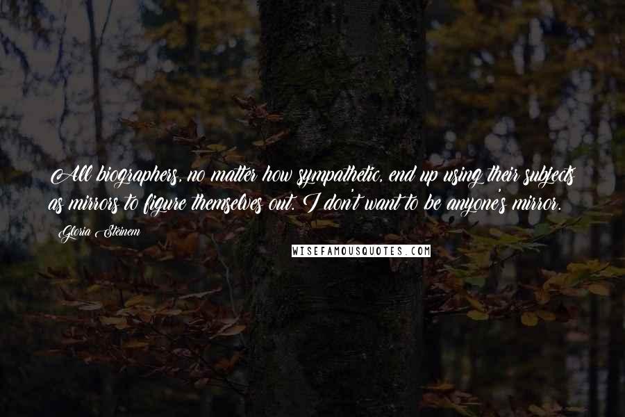 Gloria Steinem Quotes: All biographers, no matter how sympathetic, end up using their subjects as mirrors to figure themselves out. I don't want to be anyone's mirror.