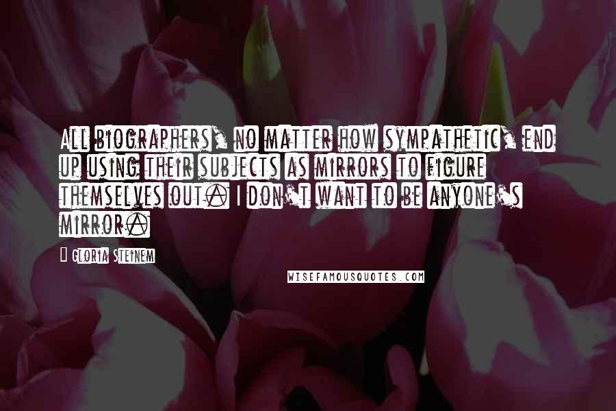 Gloria Steinem Quotes: All biographers, no matter how sympathetic, end up using their subjects as mirrors to figure themselves out. I don't want to be anyone's mirror.