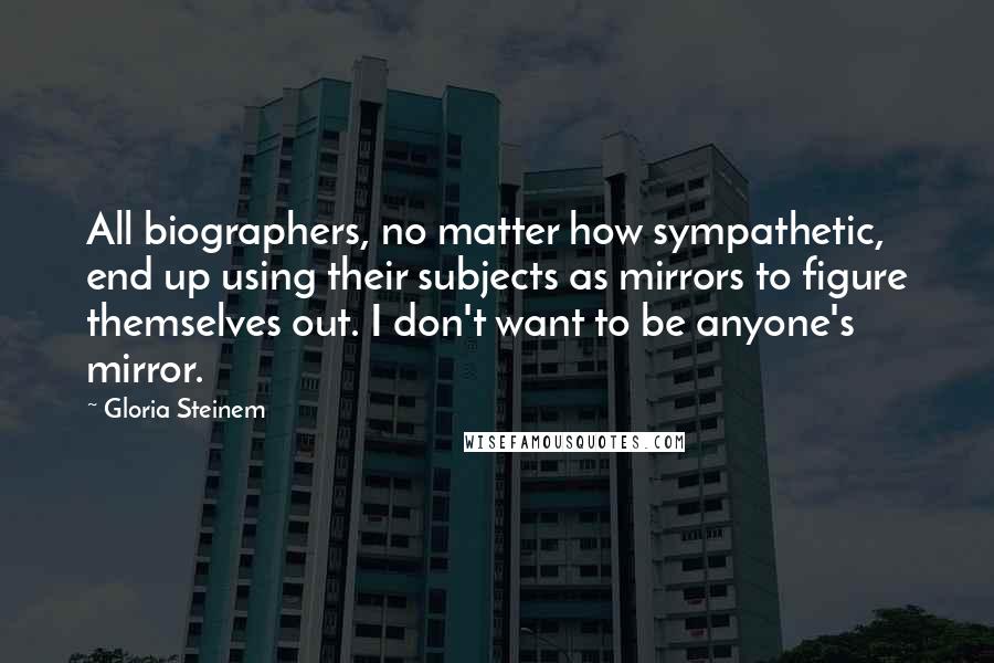 Gloria Steinem Quotes: All biographers, no matter how sympathetic, end up using their subjects as mirrors to figure themselves out. I don't want to be anyone's mirror.