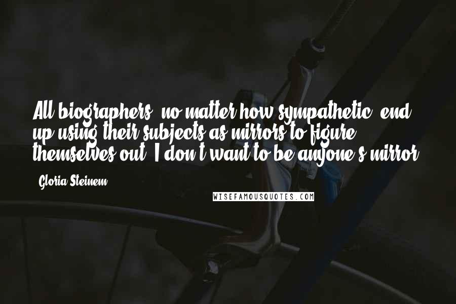 Gloria Steinem Quotes: All biographers, no matter how sympathetic, end up using their subjects as mirrors to figure themselves out. I don't want to be anyone's mirror.