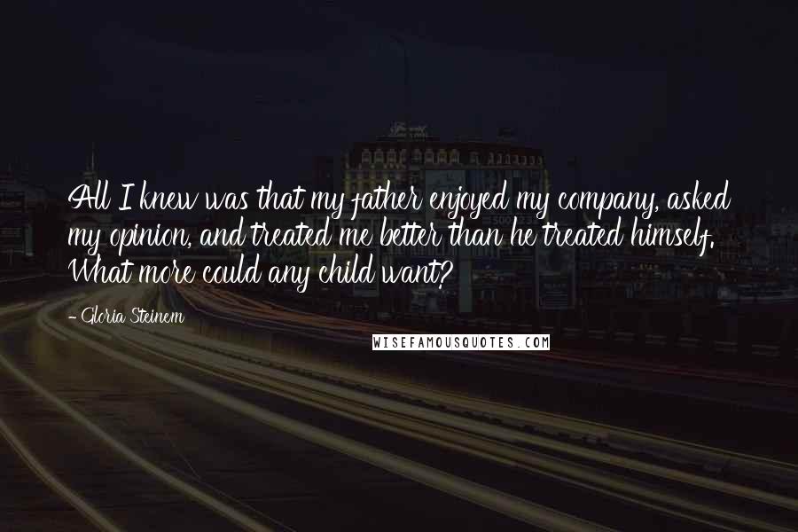 Gloria Steinem Quotes: All I knew was that my father enjoyed my company, asked my opinion, and treated me better than he treated himself. What more could any child want?