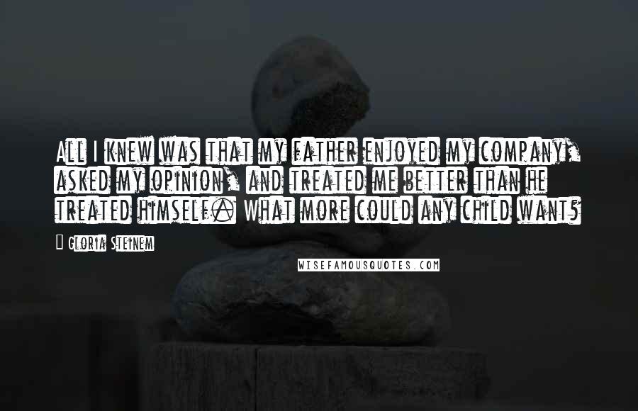 Gloria Steinem Quotes: All I knew was that my father enjoyed my company, asked my opinion, and treated me better than he treated himself. What more could any child want?