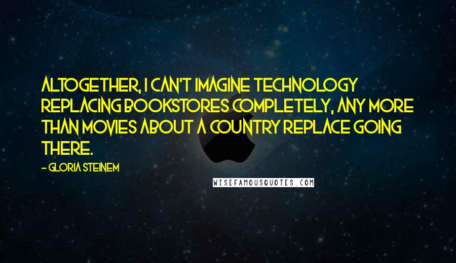 Gloria Steinem Quotes: Altogether, I can't imagine technology replacing bookstores completely, any more than movies about a country replace going there.