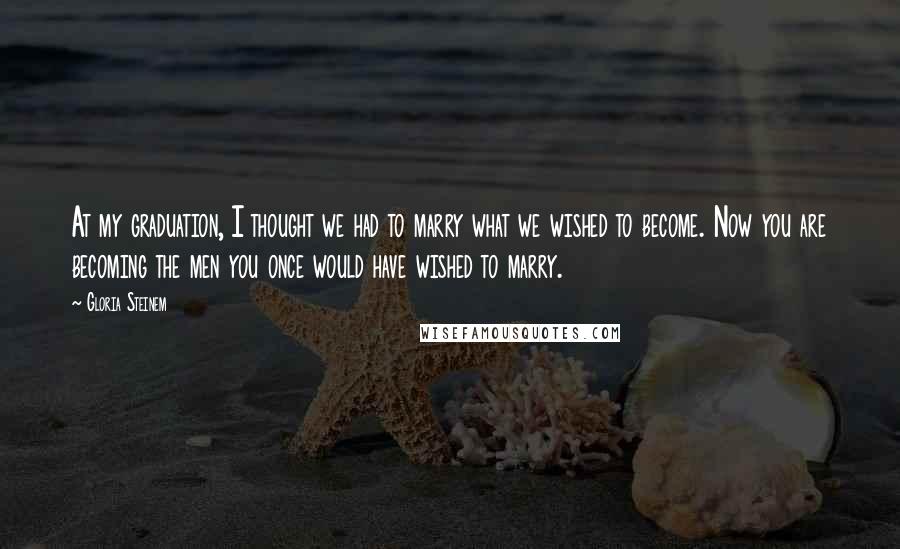 Gloria Steinem Quotes: At my graduation, I thought we had to marry what we wished to become. Now you are becoming the men you once would have wished to marry.