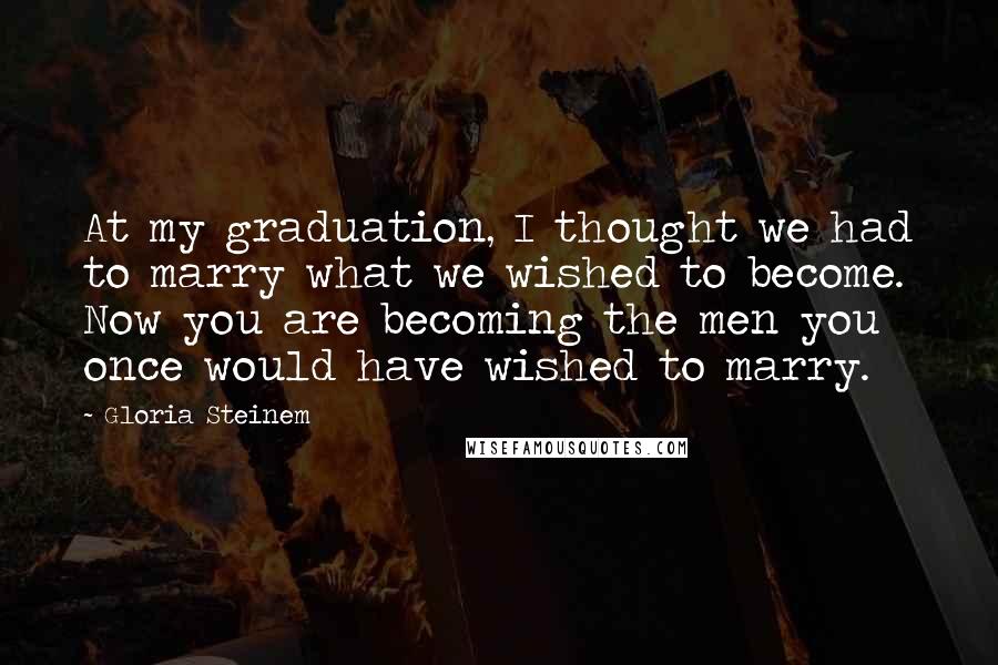 Gloria Steinem Quotes: At my graduation, I thought we had to marry what we wished to become. Now you are becoming the men you once would have wished to marry.