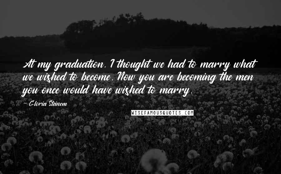 Gloria Steinem Quotes: At my graduation, I thought we had to marry what we wished to become. Now you are becoming the men you once would have wished to marry.