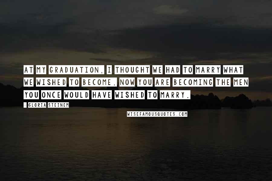 Gloria Steinem Quotes: At my graduation, I thought we had to marry what we wished to become. Now you are becoming the men you once would have wished to marry.
