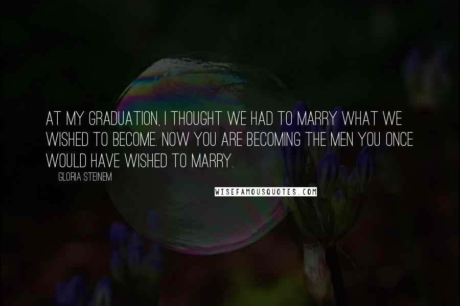 Gloria Steinem Quotes: At my graduation, I thought we had to marry what we wished to become. Now you are becoming the men you once would have wished to marry.