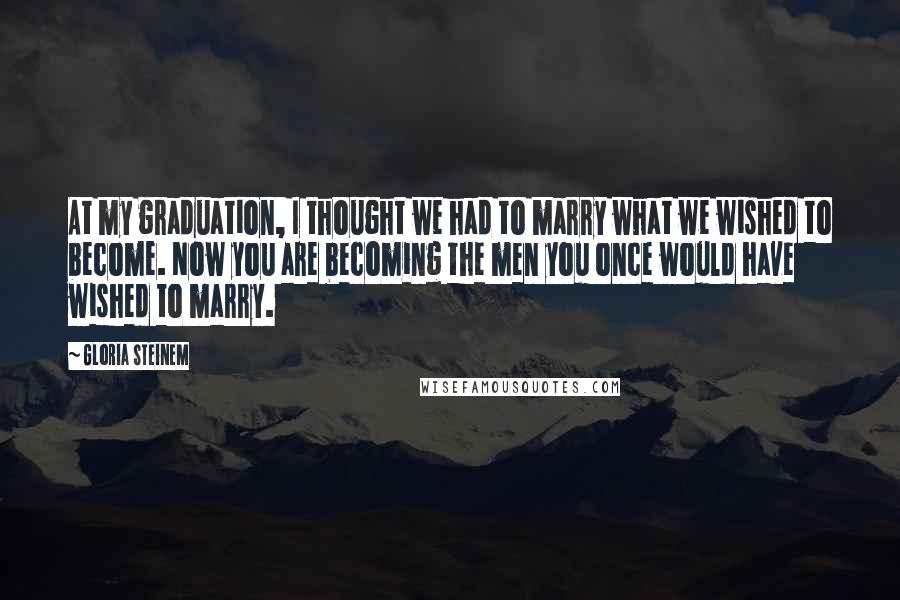 Gloria Steinem Quotes: At my graduation, I thought we had to marry what we wished to become. Now you are becoming the men you once would have wished to marry.