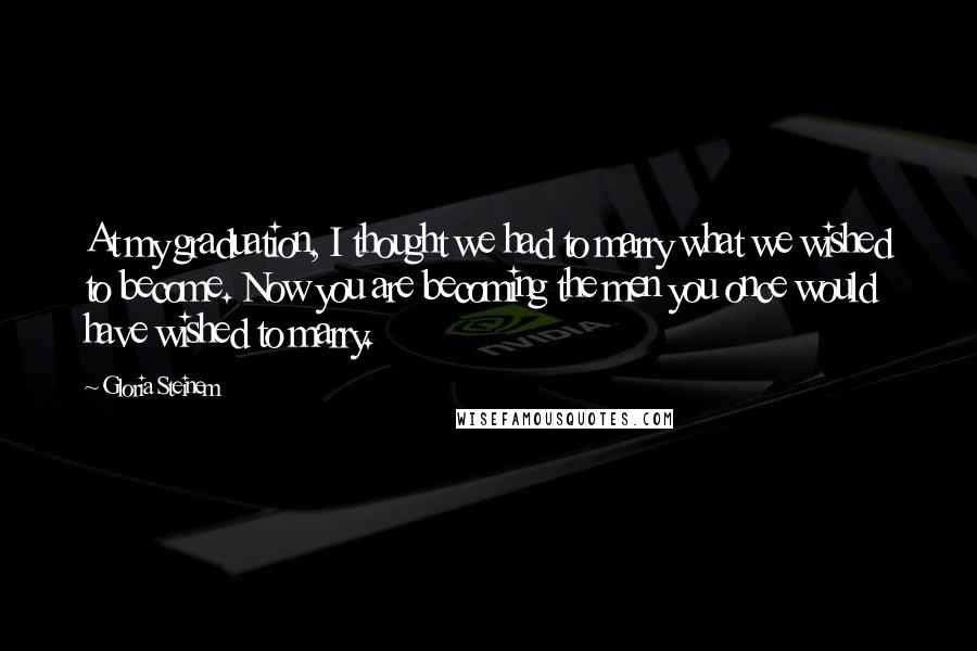 Gloria Steinem Quotes: At my graduation, I thought we had to marry what we wished to become. Now you are becoming the men you once would have wished to marry.