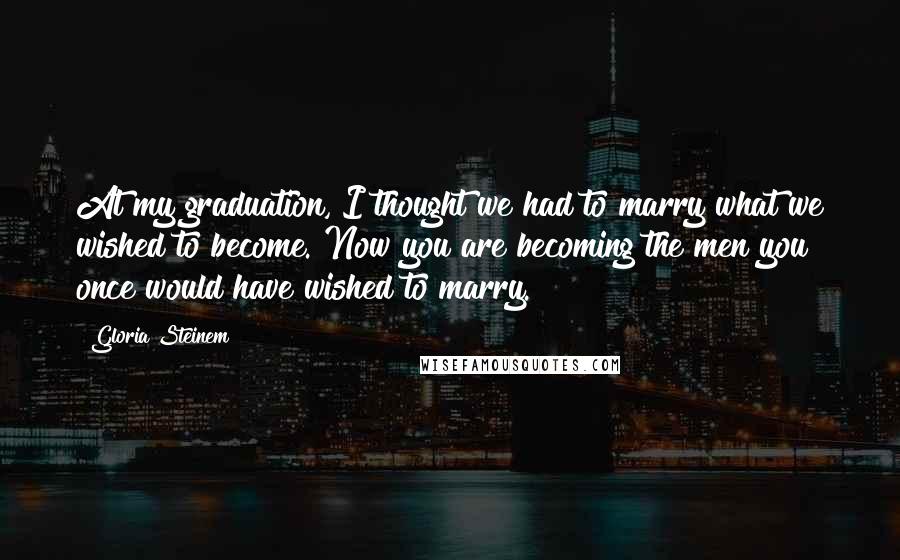 Gloria Steinem Quotes: At my graduation, I thought we had to marry what we wished to become. Now you are becoming the men you once would have wished to marry.