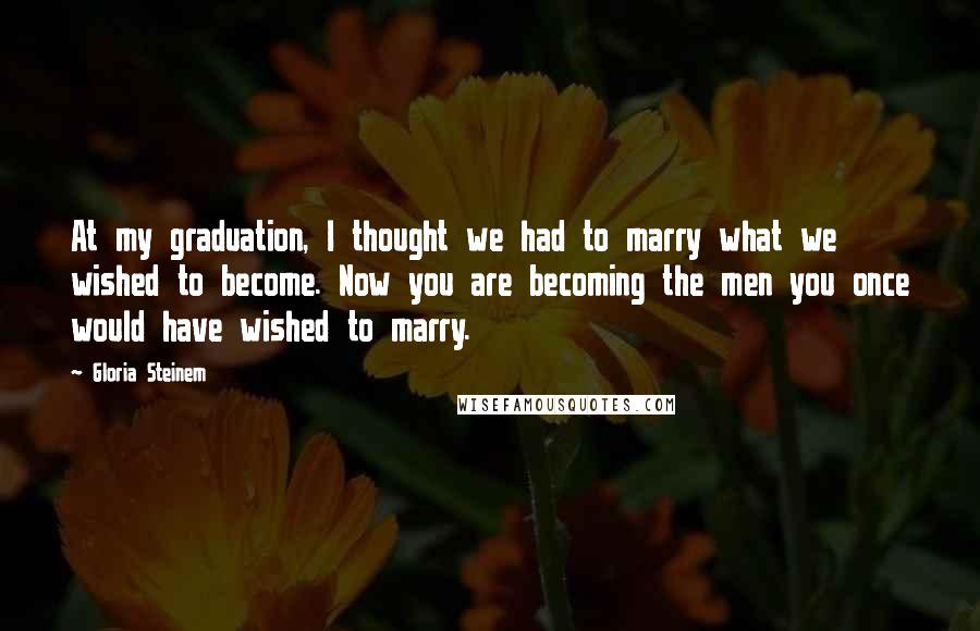 Gloria Steinem Quotes: At my graduation, I thought we had to marry what we wished to become. Now you are becoming the men you once would have wished to marry.