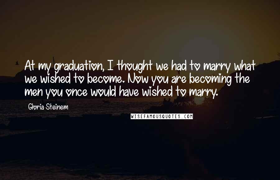 Gloria Steinem Quotes: At my graduation, I thought we had to marry what we wished to become. Now you are becoming the men you once would have wished to marry.