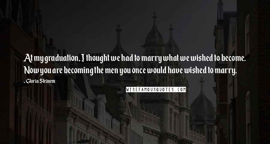 Gloria Steinem Quotes: At my graduation, I thought we had to marry what we wished to become. Now you are becoming the men you once would have wished to marry.