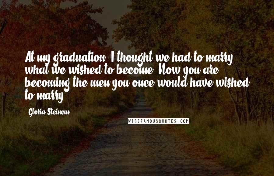 Gloria Steinem Quotes: At my graduation, I thought we had to marry what we wished to become. Now you are becoming the men you once would have wished to marry.