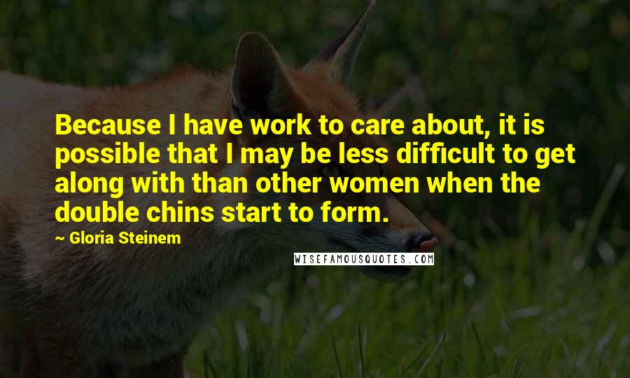 Gloria Steinem Quotes: Because I have work to care about, it is possible that I may be less difficult to get along with than other women when the double chins start to form.