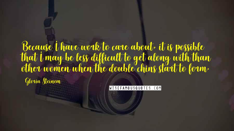 Gloria Steinem Quotes: Because I have work to care about, it is possible that I may be less difficult to get along with than other women when the double chins start to form.