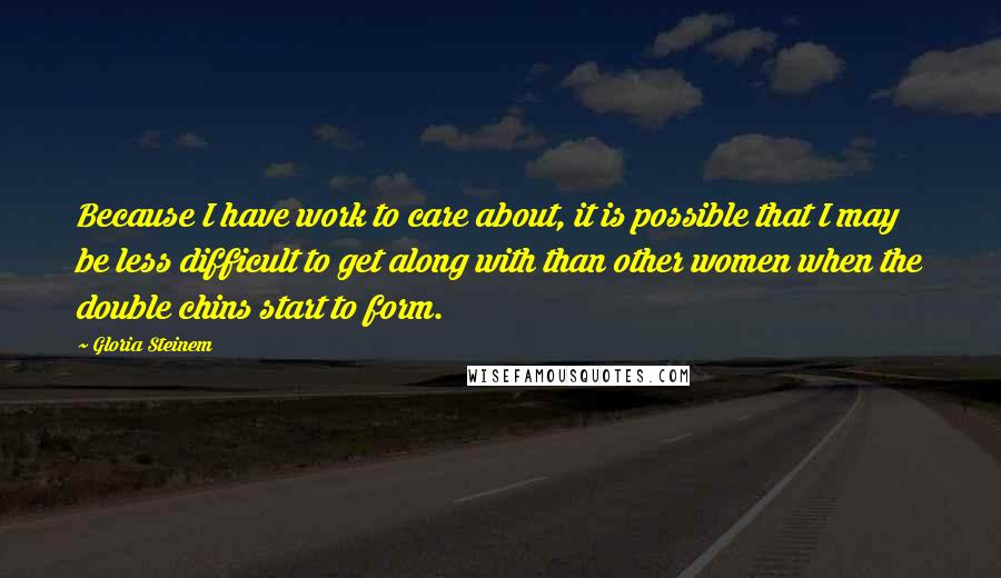 Gloria Steinem Quotes: Because I have work to care about, it is possible that I may be less difficult to get along with than other women when the double chins start to form.