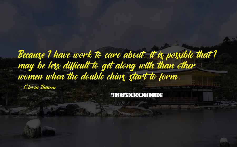 Gloria Steinem Quotes: Because I have work to care about, it is possible that I may be less difficult to get along with than other women when the double chins start to form.