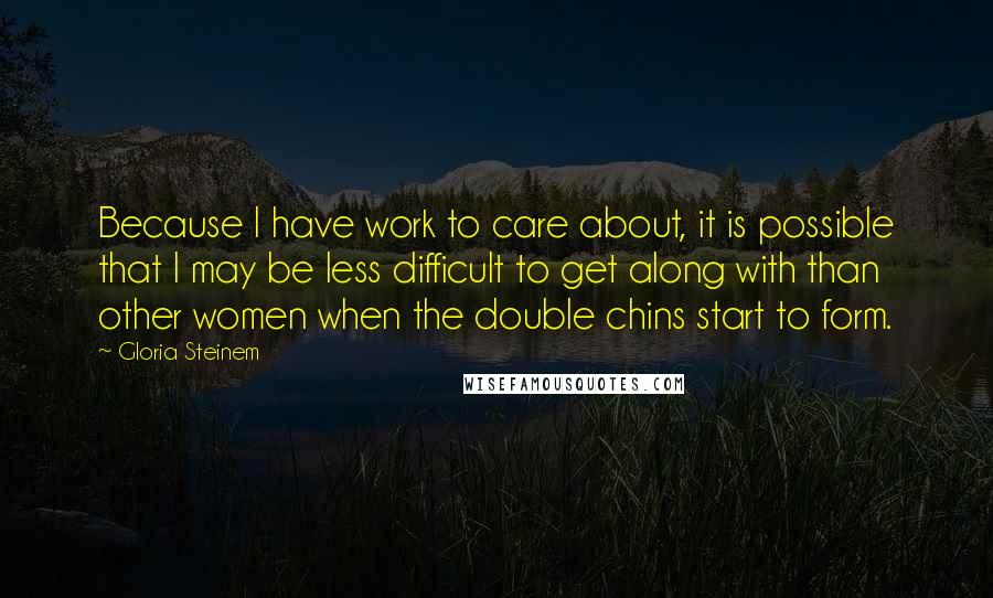 Gloria Steinem Quotes: Because I have work to care about, it is possible that I may be less difficult to get along with than other women when the double chins start to form.