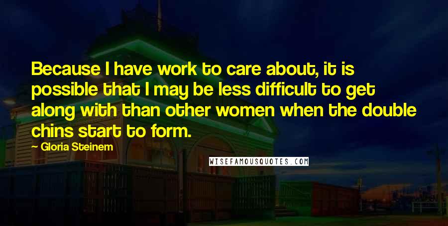 Gloria Steinem Quotes: Because I have work to care about, it is possible that I may be less difficult to get along with than other women when the double chins start to form.