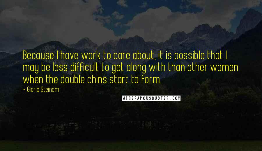 Gloria Steinem Quotes: Because I have work to care about, it is possible that I may be less difficult to get along with than other women when the double chins start to form.