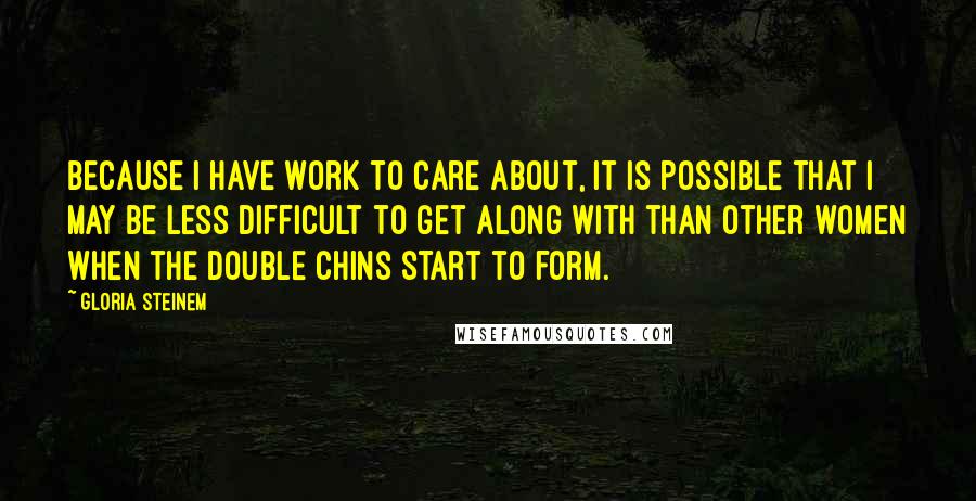 Gloria Steinem Quotes: Because I have work to care about, it is possible that I may be less difficult to get along with than other women when the double chins start to form.