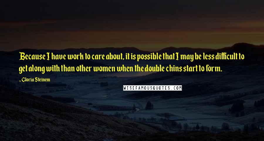 Gloria Steinem Quotes: Because I have work to care about, it is possible that I may be less difficult to get along with than other women when the double chins start to form.