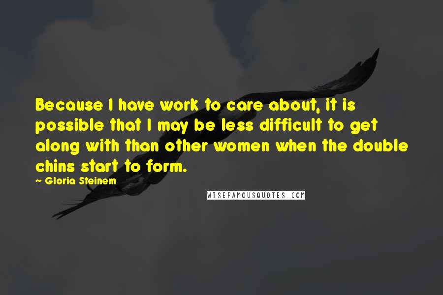 Gloria Steinem Quotes: Because I have work to care about, it is possible that I may be less difficult to get along with than other women when the double chins start to form.