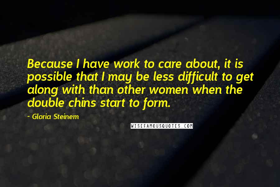 Gloria Steinem Quotes: Because I have work to care about, it is possible that I may be less difficult to get along with than other women when the double chins start to form.