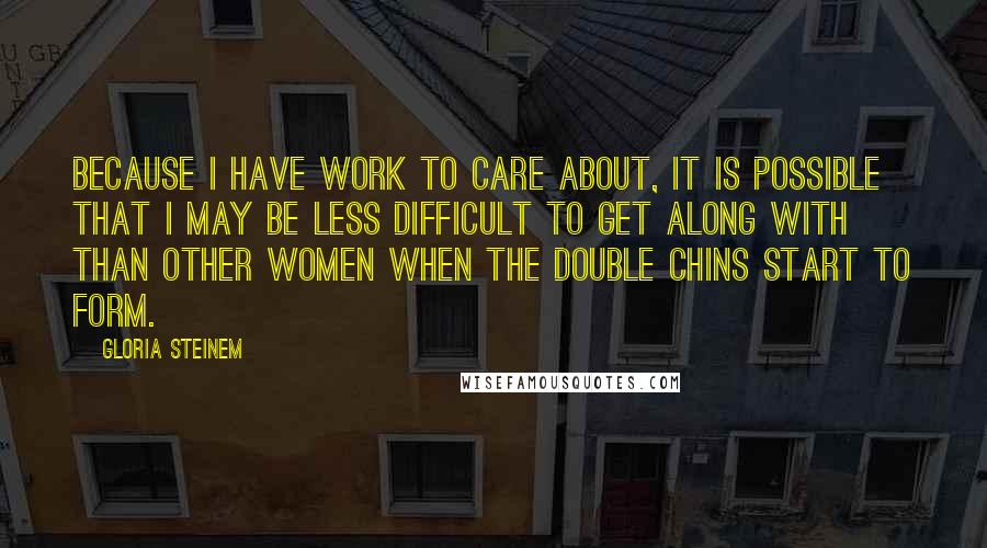 Gloria Steinem Quotes: Because I have work to care about, it is possible that I may be less difficult to get along with than other women when the double chins start to form.