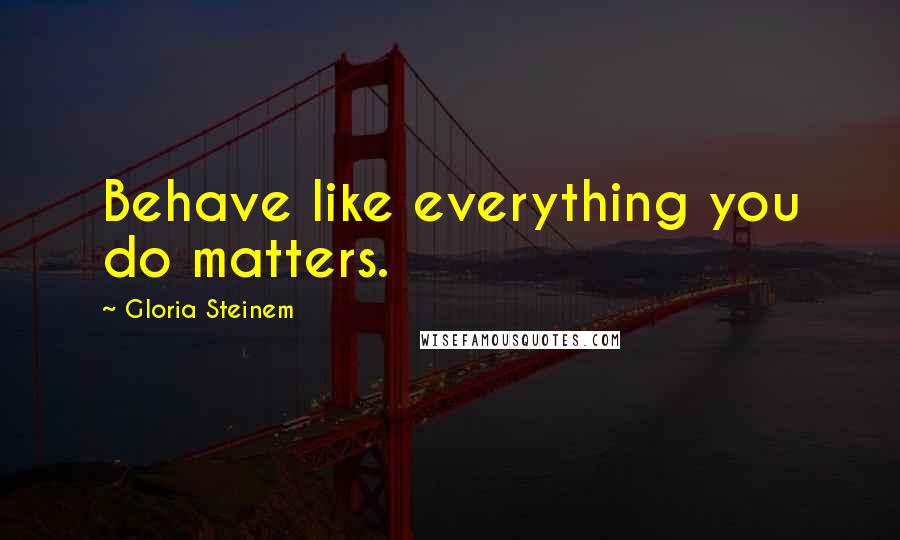 Gloria Steinem Quotes: Behave like everything you do matters.