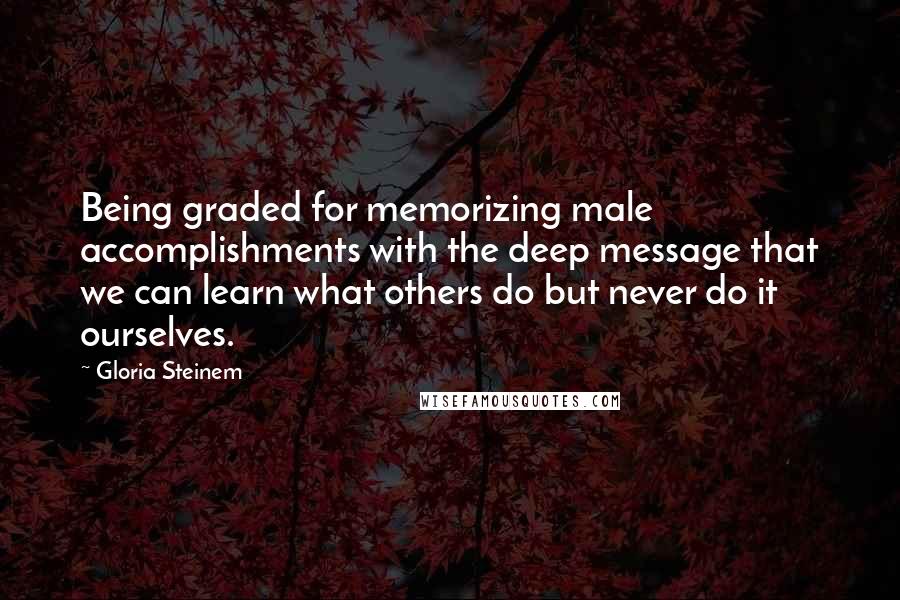 Gloria Steinem Quotes: Being graded for memorizing male accomplishments with the deep message that we can learn what others do but never do it ourselves.