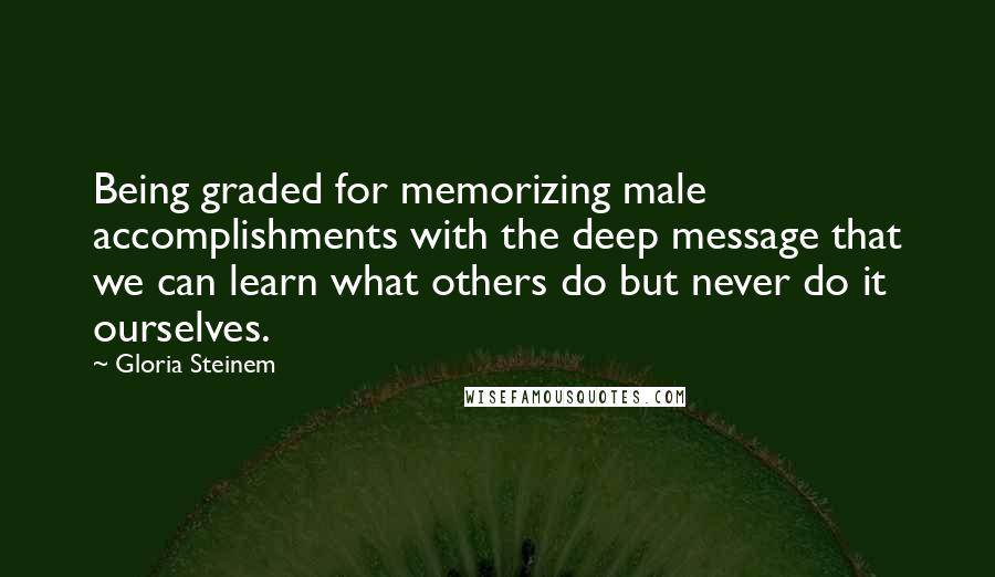Gloria Steinem Quotes: Being graded for memorizing male accomplishments with the deep message that we can learn what others do but never do it ourselves.