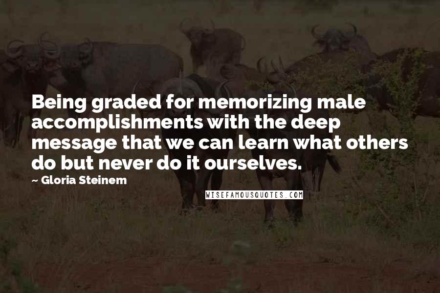 Gloria Steinem Quotes: Being graded for memorizing male accomplishments with the deep message that we can learn what others do but never do it ourselves.