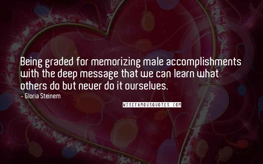 Gloria Steinem Quotes: Being graded for memorizing male accomplishments with the deep message that we can learn what others do but never do it ourselves.