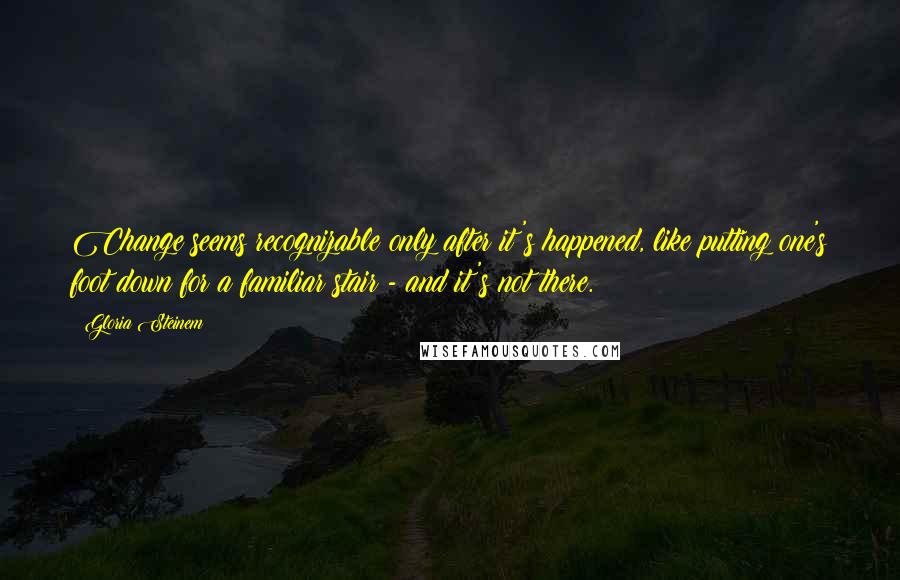 Gloria Steinem Quotes: Change seems recognizable only after it's happened, like putting one's foot down for a familiar stair - and it's not there.