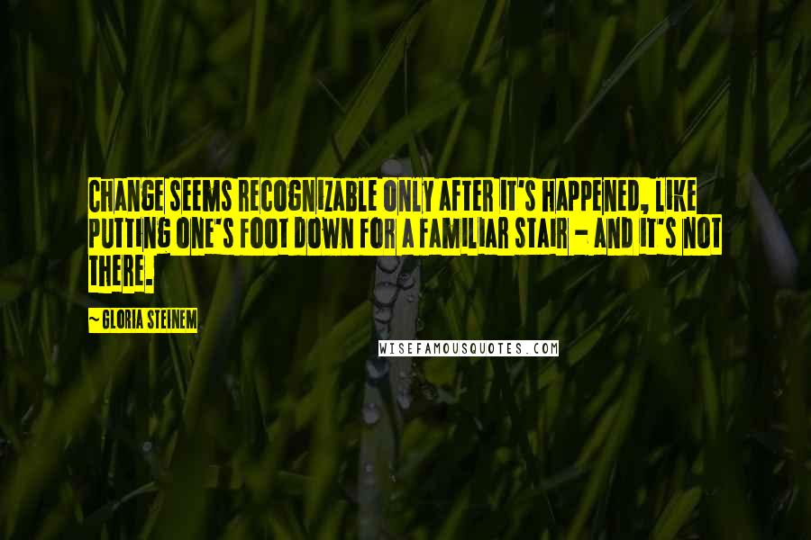 Gloria Steinem Quotes: Change seems recognizable only after it's happened, like putting one's foot down for a familiar stair - and it's not there.