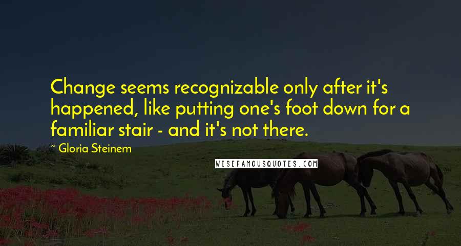 Gloria Steinem Quotes: Change seems recognizable only after it's happened, like putting one's foot down for a familiar stair - and it's not there.