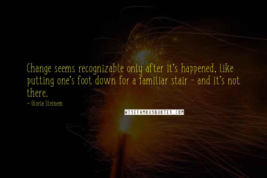 Gloria Steinem Quotes: Change seems recognizable only after it's happened, like putting one's foot down for a familiar stair - and it's not there.