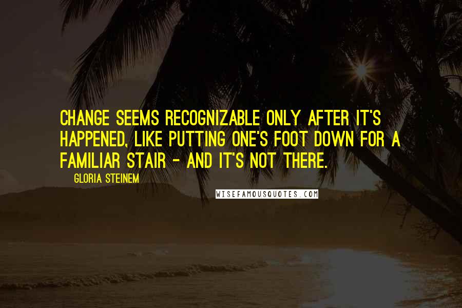 Gloria Steinem Quotes: Change seems recognizable only after it's happened, like putting one's foot down for a familiar stair - and it's not there.