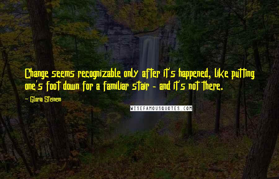 Gloria Steinem Quotes: Change seems recognizable only after it's happened, like putting one's foot down for a familiar stair - and it's not there.