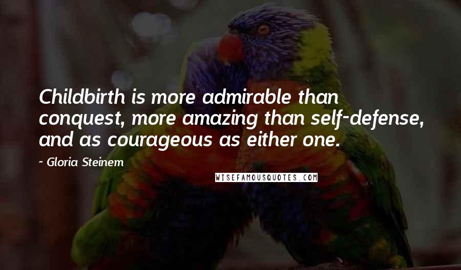 Gloria Steinem Quotes: Childbirth is more admirable than conquest, more amazing than self-defense, and as courageous as either one.